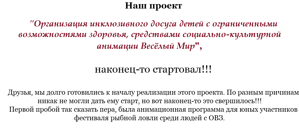 Наш проект "Организация инклюзивного досуга детей с ограниченными возможностями здоровья, средствами социально-культурной анимации Весёлый Мир", наконец-то стартовал!!! Друзья, мы долго готовились к началу реализации этого проекта. По разным причинам никак не могли дать ему старт, но вот наконец-то это свершилось!!!
Первой пробой так сказать пера, была анимационная программа для юных участников фестиваля рыбной ловли среди людей с ОВЗ.