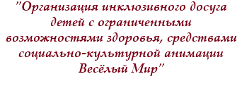 "Организация инклюзивного досуга детей с ограниченными возможностями здоровья, средствами социально-культурной анимации Весёлый Мир"