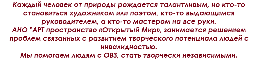 Каждый человек от природы рождается талантливым, но кто-то становиться художником или поэтом, кто-то выдающимся руководителем, а кто-то мастером на все руки.
АНО "AРТ пространство «Открытый Мир», занимается решением проблем связанных с развитием творческого потенциала людей с инвалидностью.
Мы помогаем людям с ОВЗ, стать творчески независимыми.

