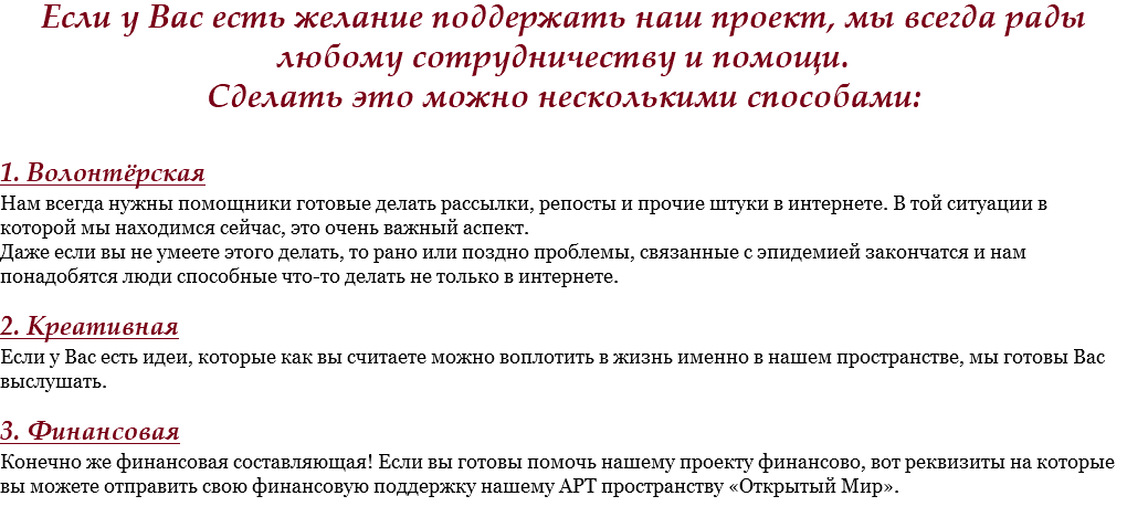 Если у Вас есть желание поддержать наш проект, мы всегда рады любому сотрудничеству и помощи.
Сделать это можно несколькими способами: 1. Волонтёрская
Нам всегда нужны помощники готовые делать рассылки, репосты и прочие штуки в интернете. В той ситуации в которой мы находимся сейчас, это очень важный аспект.
Даже если вы не умеете этого делать, то рано или поздно проблемы, связанные с эпидемией закончатся и нам понадобятся люди способные что-то делать не только в интернете. 2. Креативная
Если у Вас есть идеи, которые как вы считаете можно воплотить в жизнь именно в нашем пространстве, мы готовы Вас выслушать. 3. Финансовая
Конечно же финансовая составляющая! Если вы готовы помочь нашему проекту финансово, вот реквизиты на которые вы можете отправить свою финансовую поддержку нашему АРТ пространству «Открытый Мир».

